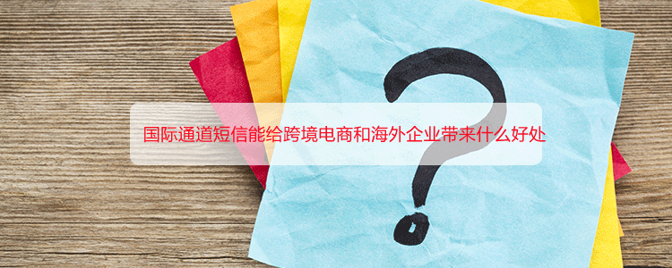 国际通道短信能给跨境电商和海外企业带来什么好处